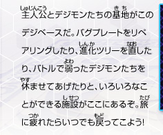 主人公とデジモンたちの基地がこのデジベースだ。
バグプレートをリペアリングしたり、進化ツリーを直したり、
バトルで弱ったデジモンたちを休ませてあげたりと、
いろいろなことができる施設がここにあるぞ。
旅に疲れたらいつでも戻ってこよう！