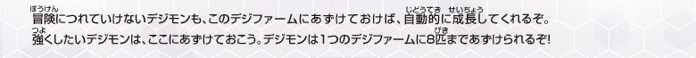冒険につれていけないデジモンも、
このデジファームにあずけておけば、
自動的に成長して
くれるぞ。
強くしたいデジモンは、ここにあずけておこう。
デジモンは1つのデジファームに8匹まであずけられるぞ！