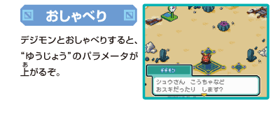 [おしゃべり]
デジモンとおしゃべりすると、
”ゆうじょう”のパラメータが上がるぞ。