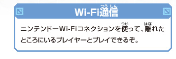 [Wi-Fi通信]
ニンテンドーWi-Fiコネクションを使って、
離れたところにいるプレイヤーとプレイできるぞ。