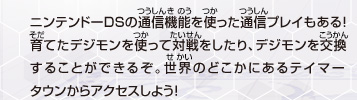 ニンテンドーDSの通信機能を使った通信プレイもある！
育てたデジモンを使って対戦をしたり、
デジモンを交換することができるぞ。世界のどこかにあるテイマータウン
からアクセスしよう！