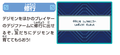 [修行]
デジモンをほかのプレイヤーの
デジファームに修行に出せるぞ。
友だちにデジモンを育ててもらおう！