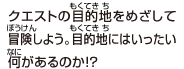 クエストの目的地をめざして冒険しよう。
目的地にはいったい何があるのか!?