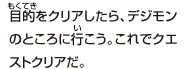 目的をクリアしたら、デジモンのところに行こう。
これでクエストクリアだ。