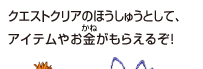 クエストクリアのほうしゅうとして、アイテムやお金がもらえるぞ！