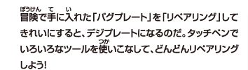 冒険で手に入れた「バグプレート」を「リペアリング」してきれいにすると、デジプレートになるのだ。タッチペンでいろいろなツールを使いこなして、どんどんリペアリングしよう！