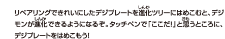 リペアリングできれいにしたデジプレートを進化ツリーにはめこむと、デジモンが進化できるようになるぞ。タッチペンで「ここだ！」と思うところに、デジプレートをはめこもう！