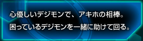 心優しいデジモンで、アキホの相棒。困っているデジモンを一緒に助けて回る。