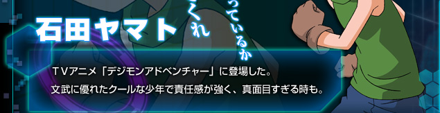 [石田ヤマト]TVアニメ「デジモンアドベンチャー」に登場した。文武ぶ優れたクールな少年で責任感が強く、真面目すぎる時も。