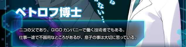 [ペトロフ博士]ニコの父であり、GIGOカンパニーで働く技術者でもある。仕事一途で不器用なところもあるが、息子の事は大切に思っている。