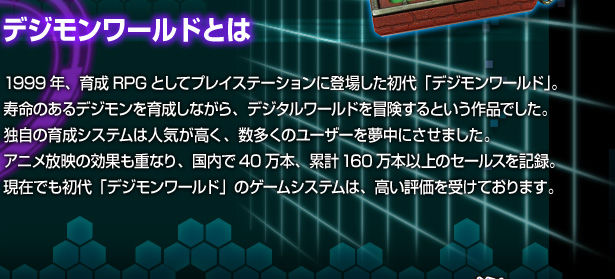 [デジモンワールドとは]1998年、育成RPGとしてプレイステーションに登場した初代「デジモンワールド」。寿命のあるデジモンを育成しながら、デジタルワールドを冒険するという作品でした。独自の育成システムは人気が高く、数多くのユーザーを夢中にさせました。アニメ放映の効果も重なり、国内で40万本、累計160万本以上のセールスを記録。現在でも初代「デジモンワールド」のゲームシステムは、高い評価を受けております。