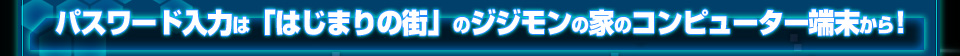 パスワードの入力は「はじまりの街」のジジモンの家のコンピューター端末から！