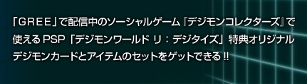 「GREE」で配信中のソーシャルゲーム『デジモンコレクターズ』で使える、 PSP「デジモンワールド リ：デジタイズ」特典オリジナルデジモンカードとアイテムのセットをゲットできる!!