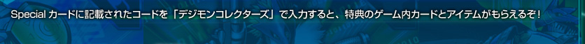 Specialカードに記載されたコードを「デジモンコレクターズ」で入力すると、特典のゲーム内カードとアイテムがもらえるぞ！アイテムは共通!何がもらえるかはお楽しみだ！