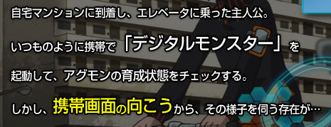 自宅マンションに到着し、エレベータに乗った主人公。いつものように携帯で「デジタルモンスター」を 起動して、アグモンの育成状態をチェックする。しかし、携帯画面の向こうから、その様子を伺う存在が…