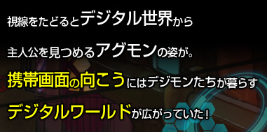 視線をたどるとデジタル世界から 主人公を見つめるアグモンの姿が。携帯画面の向こうにはデジモンたちが暮らすデジタルワールドが広がっていた！