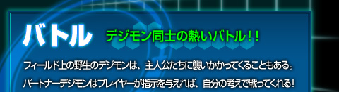 【バトル[デジモン同士の熱いバトル!!]】フィールド上の野生のデジモンは、主人公たちに襲いかかってくることもある。パートナーにのデジモンはプレイヤーが指示を与えれば、自分の考えで戦ってくれる！