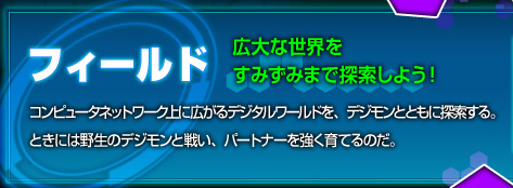 【フィールド[広大な世界をすみずみまで探索しよう!]】コンピュータネットワーク上に広がるデジタルワールドを、デジモンとともに探索する。ときには野生のデジモンと戦い、パートナーを強く育てるのだ。