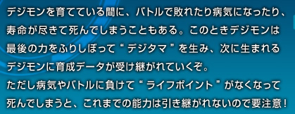 デジモンを育てている間に、バトルで敗れたり病気になったり、寿命が尽きて死んでしまうこともある。このときデジモンは最後の力をふりしぼって“デジタマ”を生み、次に生まれるデジモンに育成データが受け継がれていくぞ。ただし病気やバトルに負けて“ライフポイント”がなくなって死んでしまうと、これまでの能力は引き継がれないので要注意！