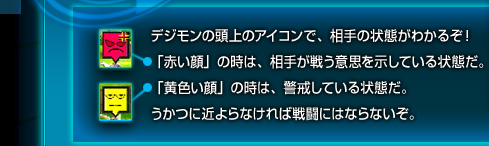 デジモンの頭上のアイコンで、相手の状態がわかるぞ！「赤い顔」の時は、相手が戦う意思を示している状態だ。「黄色い顔」の時は、警戒している状態だ。うかつに近よらなければ戦闘にはならないぞ。