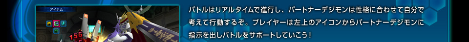 バトルはリアルタイムで進行し、パートナーデジモンは性格に合わせて自分で考えて行動するぞ。プレイヤーは左上のアイコンからパートナーデジモンに指示を出しバトルをサポートしていこう！