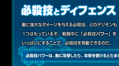 必殺技とディフェンス：敵に強大なダメージを与える必殺技。どのデジモンも１つはもっているぞ。戦闘中に「必殺技パワー」をいっぱいにすることで、必殺技を発動できるのだ。