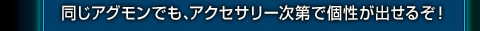 同じアグモンでも、アクセサリー次第で個性が出せるぞ！