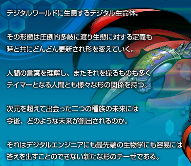 デジタルワールドに生息するデジタル生命体。その形態は圧倒的多岐に渡り生態に対する定義も時と共にどんどん更新され形を変えていく。人間の言葉を理解し、またそれを操るものも多くテイマーとなる人間とも様々な形の関係をもつ。次元を超えて出会った二つの種族の未来には、今後、どのような未来が創出されるのか。それはデジタルエンジニアにも最先端の生物学にも容易には答えを出すことのできない新たな形のテーゼである。