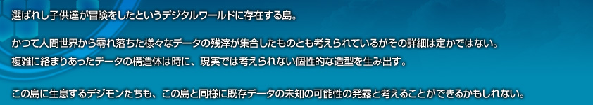 選ばれし子供達が冒険をしたというデジタルワールドに存在する島。かつて人間世界から零れ落ちた様々なデータの残骸が集合したものと考えられているがその詳細は定かではない。複雑に絡まりあったデータの構造体は時に、現実では考えられない個性的な造形を生み出す。この島に生息するデジモンたちも、この島と同様に既存データの未知の可能性の発露と考えることができるかもしれない。