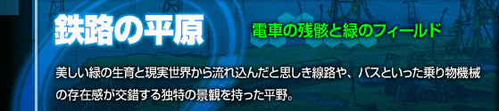 電車の残骸と緑のフィールド[鉄路の平原]美しい緑の生育と現実世界から流れ込んだと思しき線路や、バスといった乗り物機械の存在感が交錯する独特の景観をもった平野。