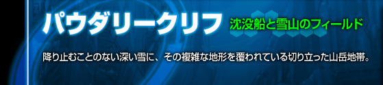 沈没船と雪山のフィールド[パウダリークリフ]降り止むことのない深い雪に、その複雑な地形を覆われている切り立った山岳地帯。