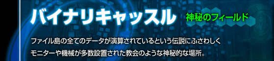 神秘のフィールド[バイナリキャッスル]ファイル島の全てのデータが演算されているという伝説にふさわしくミニターや機械が多数設置された教会のような神秘的な場所。