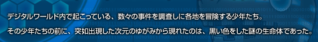 デジタルワールド内で起こっている、数々の事件を調査しに各地を冒険する少年たち。その少年たちの前に、突如出現した次元のゆがみから現れたのは、黒い色をした謎の生命体であった。