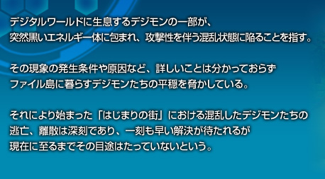 デジタルワールドに生息するデジモンの一部が、突然黒いエネルギー体に包まれ、攻撃性を伴う混乱状態に陥ることを指す。その現象の発生条件や原因など、詳しいことは分かっておらずファイル島に暮らすデジモンたちの平穏を脅かしている。それにより始まった「はじまりの街」における混乱したデジモンたちの逃亡、離散は深刻であり、一刻も早い解決が待たれるが現在に至るまでその目途はたっていないという。