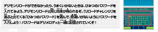 デジモンリロードができなかったり、うまくいかないときは、ひみつのパスワードを入れてみよう。
デジモンリロードと同じ効果が得られるぞ。「リロードチャレンジ」を選ぶと出てくる「ひみつのパスワード」を選んで、間違いがないようにパスワードを入力しよう！
パスワードはデジメロディと一緒に配信されていくぞ！